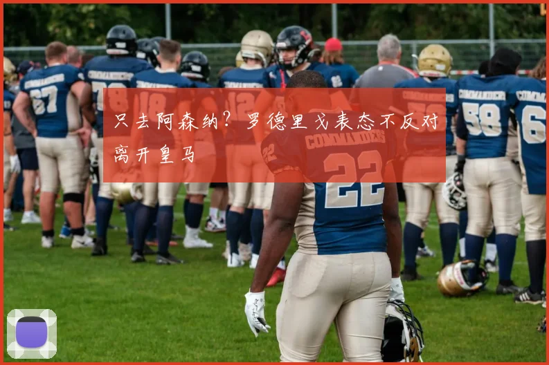 只去阿森纳？罗德里戈表态不反对离开皇马